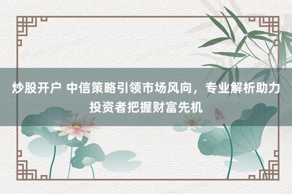 炒股开户 中信策略引领市场风向，专业解析助力投资者把握财富先机
