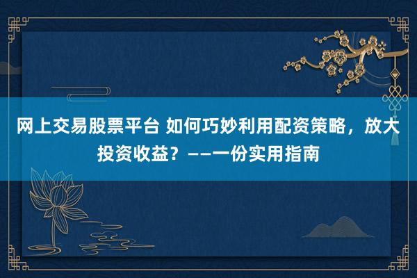 网上交易股票平台 如何巧妙利用配资策略，放大投资收益？——一份实用指南