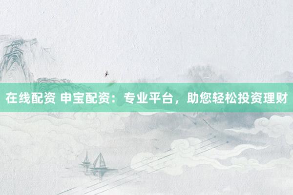 在线配资 申宝配资：专业平台，助您轻松投资理财
