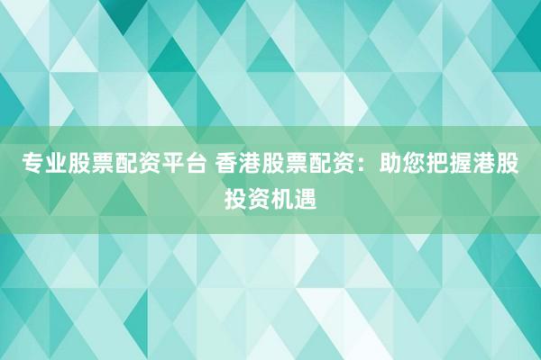 专业股票配资平台 香港股票配资：助您把握港股投资机遇