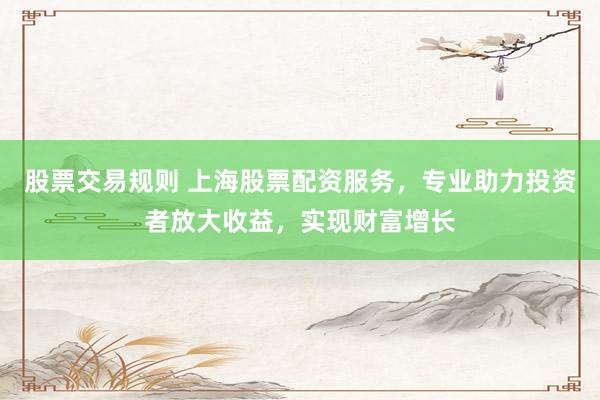 股票交易规则 上海股票配资服务，专业助力投资者放大收益，实现财富增长