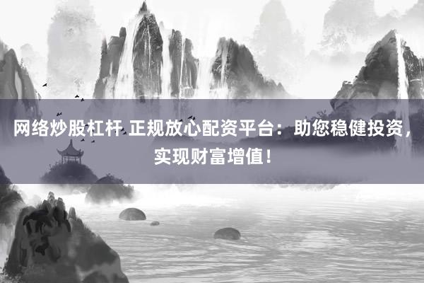 网络炒股杠杆 正规放心配资平台：助您稳健投资，实现财富增值！