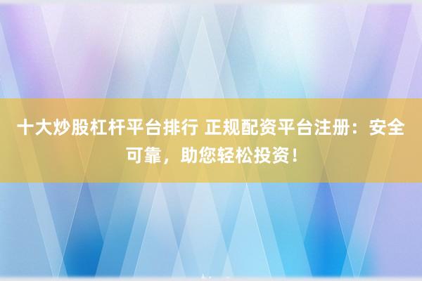 十大炒股杠杆平台排行 正规配资平台注册：安全可靠，助您轻松投资！