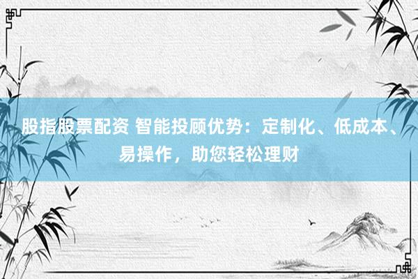 股指股票配资 智能投顾优势：定制化、低成本、易操作，助您轻松理财