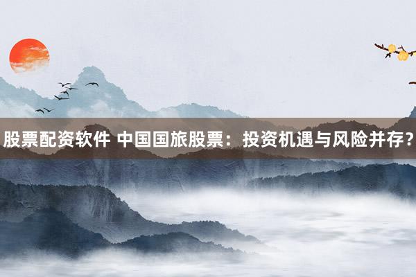股票配资软件 中国国旅股票：投资机遇与风险并存？