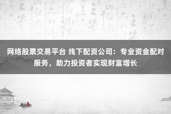 网络股票交易平台 线下配资公司：专业资金配对服务，助力投资者实现财富增长
