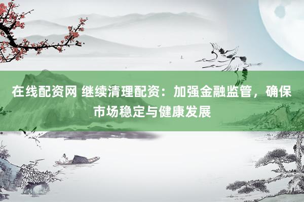 在线配资网 继续清理配资：加强金融监管，确保市场稳定与健康发展