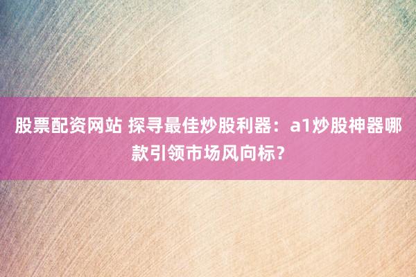 股票配资网站 探寻最佳炒股利器：a1炒股神器哪款引领市场风向标？