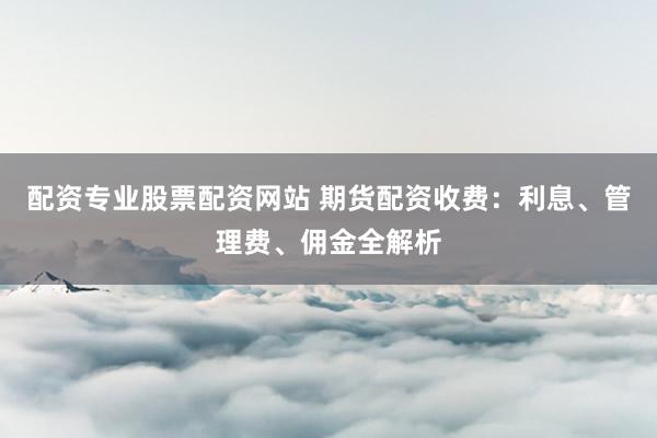 配资专业股票配资网站 期货配资收费：利息、管理费、佣金全解析