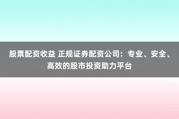 股票配资收益 正规证券配资公司：专业、安全、高效的股市投资助力平台