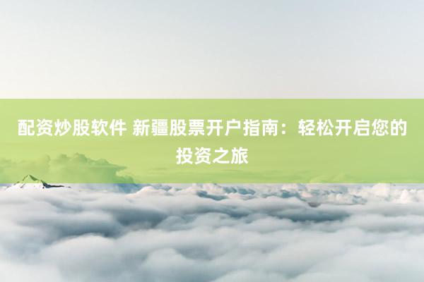 配资炒股软件 新疆股票开户指南：轻松开启您的投资之旅
