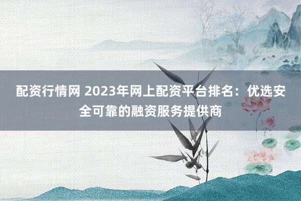 配资行情网 2023年网上配资平台排名:优选安全可靠的融资服务提供商