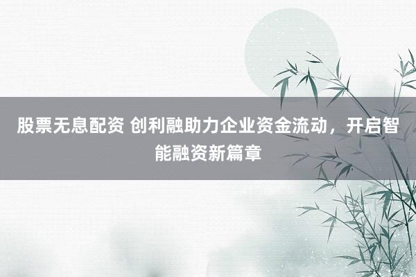 股票无息配资 创利融助力企业资金流动，开启智能融资新篇章