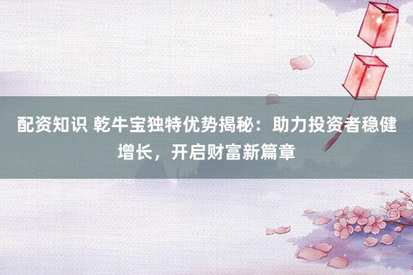 配资知识 乾牛宝独特优势揭秘：助力投资者稳健增长，开启财富新篇章