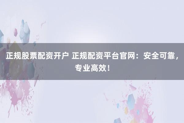 正规股票配资开户 正规配资平台官网：安全可靠，专业高效！