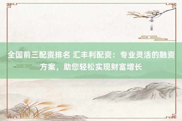 全国前三配资排名 汇丰利配资：专业灵活的融资方案，助您轻松实现财富增长