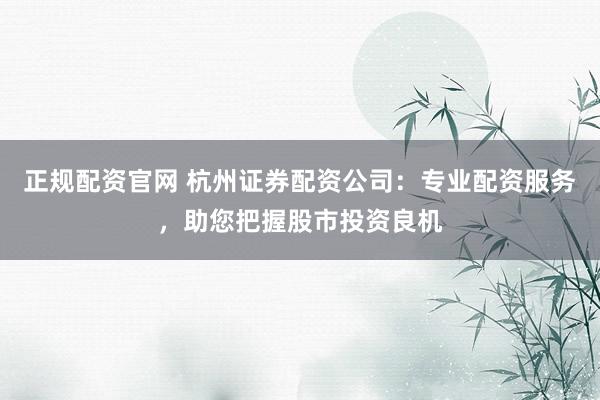 正规配资官网 杭州证券配资公司:专业配资服务,助您把握股市投资良机