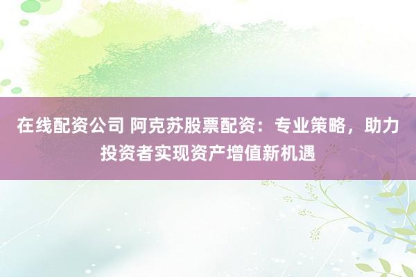 在线配资公司 阿克苏股票配资：专业策略，助力投资者实现资产增值新机遇