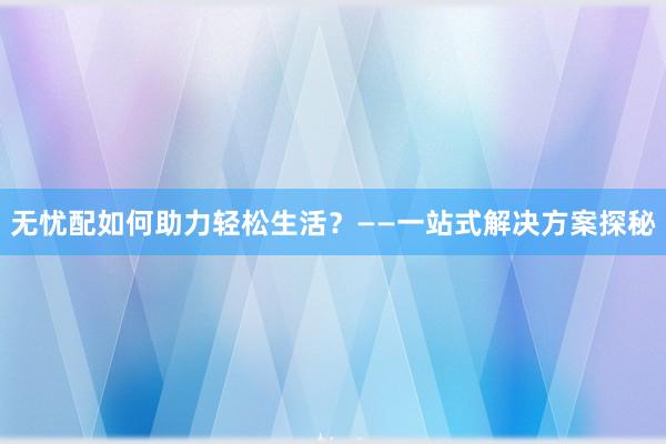 无忧配如何助力轻松生活?——一站式解决方案探秘