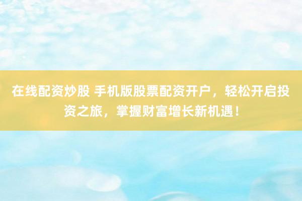 在线配资炒股 手机版股票配资开户，轻松开启投资之旅，掌握财富增长新机遇！