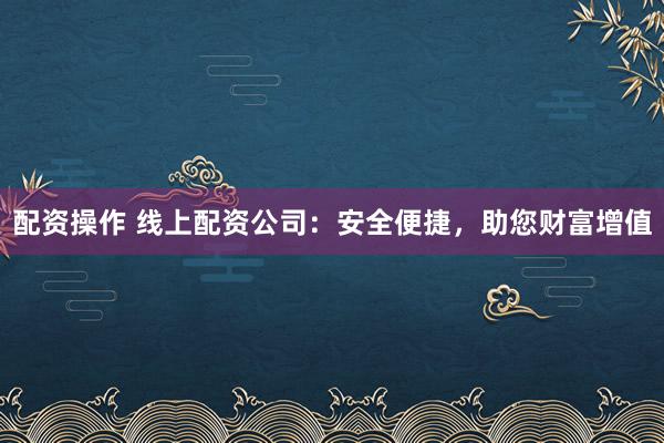 配资操作 线上配资公司：安全便捷，助您财富增值