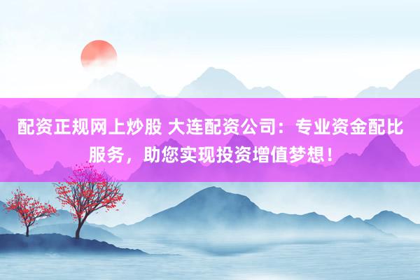 配资正规网上炒股 大连配资公司：专业资金配比服务，助您实现投资增值梦想！