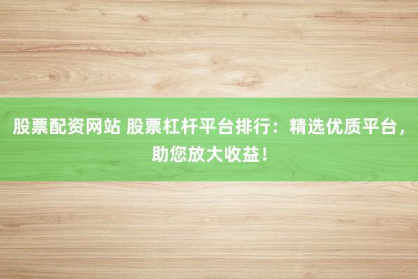 股票配资网站 股票杠杆平台排行：精选优质平台，助您放大收益！