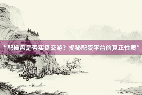 “配操盘是否实盘交游？揭秘配资平台的真正性质”
