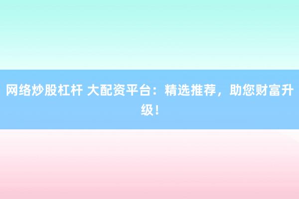 网络炒股杠杆 大配资平台：精选推荐，助您财富升级！
