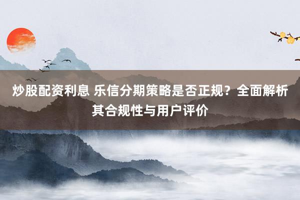 炒股配资利息 乐信分期策略是否正规?全面解析其合规性与用户评价