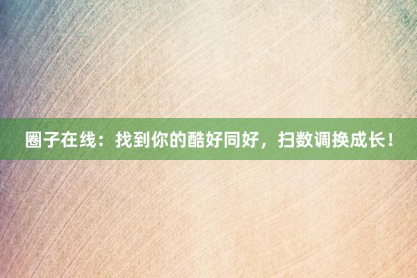 圈子在线:找到你的酷好同好,扫数调换成长!