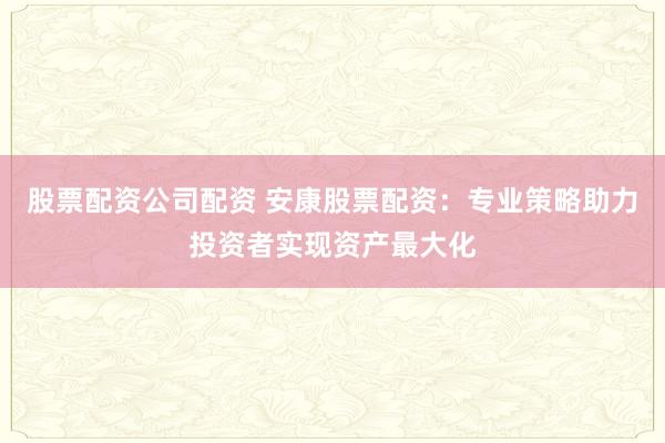 股票配资公司配资 安康股票配资：专业策略助力投资者实现资产最大化