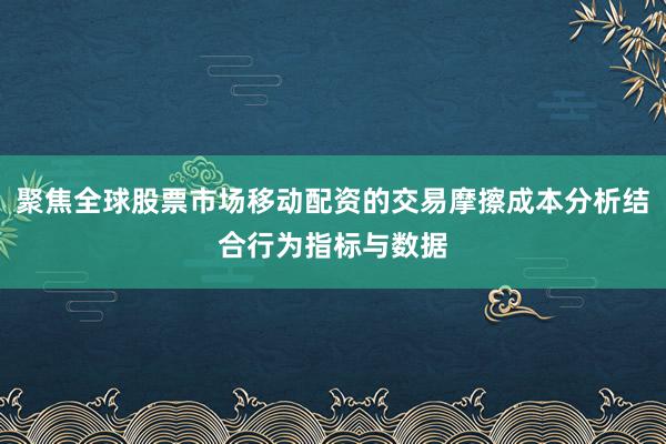 聚焦全球股票市场移动配资的交易摩擦成本分析结合行为指标与数据
