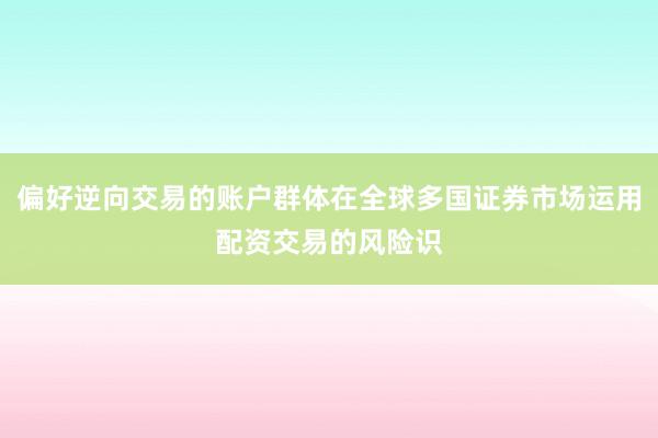 偏好逆向交易的账户群体在全球多国证券市场运用配资交易的风险识