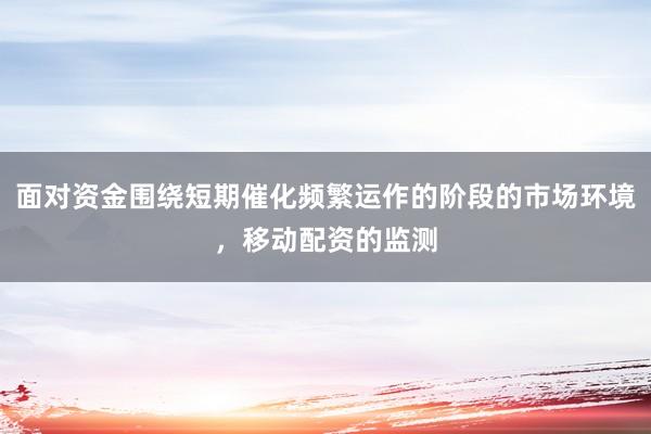 面对资金围绕短期催化频繁运作的阶段的市场环境,移动配资的监测