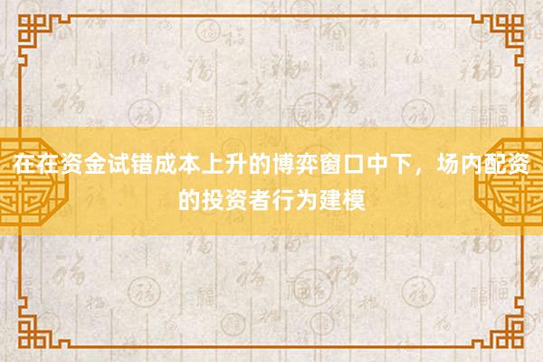 在在资金试错成本上升的博弈窗口中下,场内配资的投资者行为建模