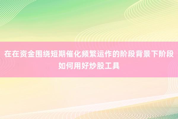 在在资金围绕短期催化频繁运作的阶段背景下阶段如何用好炒股工具
