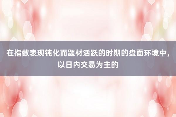 在指数表现钝化而题材活跃的时期的盘面环境中，以日内交易为主的