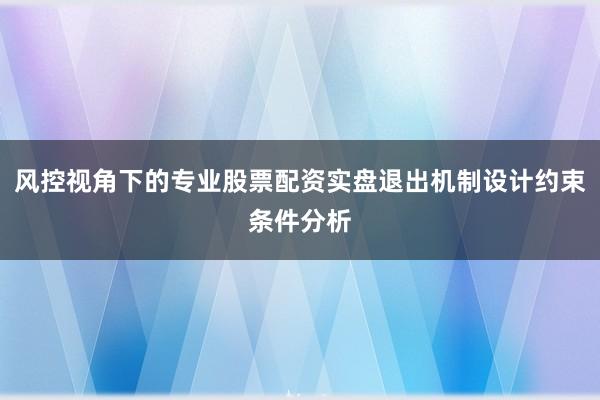 风控视角下的专业股票配资实盘退出机制设计约束条件分析