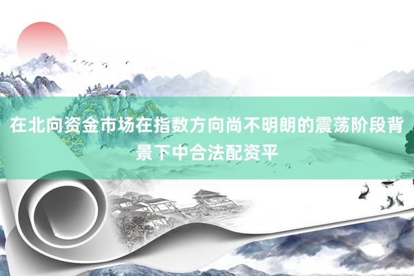 在北向资金市场在指数方向尚不明朗的震荡阶段背景下中合法配资平