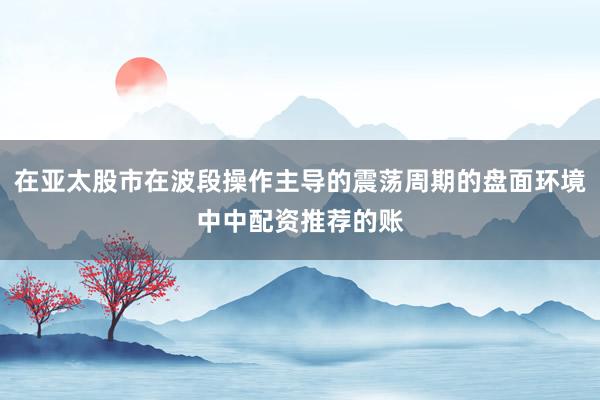 在亚太股市在波段操作主导的震荡周期的盘面环境中中配资推荐的账