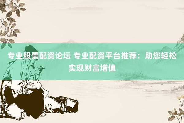专业股票配资论坛 专业配资平台推荐：助您轻松实现财富增值