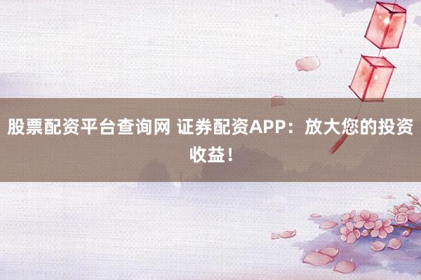 股票配资平台查询网 证券配资APP：放大您的投资收益！