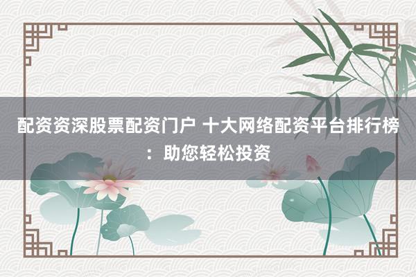 配资资深股票配资门户 十大网络配资平台排行榜：助您轻松投资