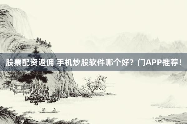 股票配资返佣 手机炒股软件哪个好？门APP推荐！